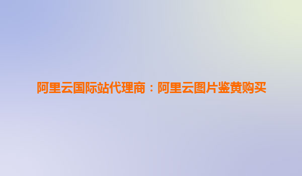 阿里云国际站代理商：阿里云图片鉴黄购买