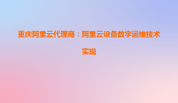 重庆阿里云代理商：阿里云设备数字运维技术实现