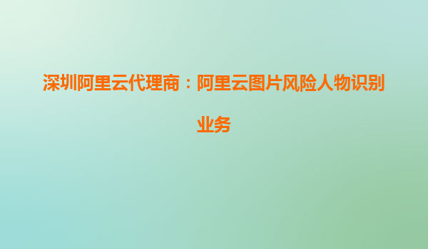深圳阿里云代理商：阿里云图片风险人物识别业务