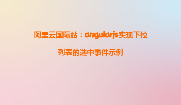 阿里云国际站：angularjs实现下拉列表的选中事件示例