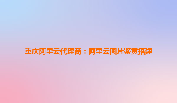 重庆阿里云代理商：阿里云图片鉴黄搭建