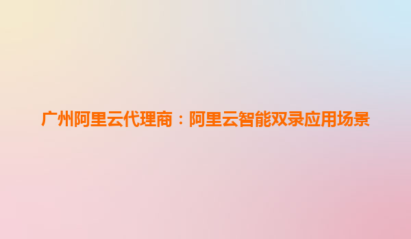 广州阿里云代理商：阿里云智能双录应用场景