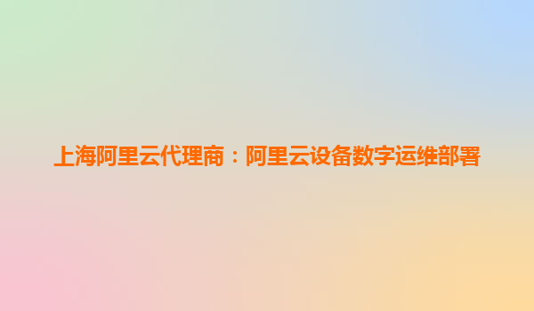 上海阿里云代理商：阿里云设备数字运维部署