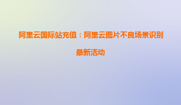 阿里云国际站充值：阿里云图片不良场景识别最新活动