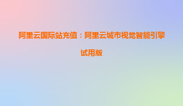 阿里云国际站充值:阿里云城市视觉智能引擎试用版