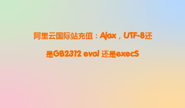 阿里云国际站充值：Ajax，UTF-8还是GB2312 eval 还是execScript