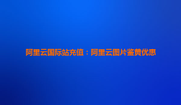 阿里云国际站充值：阿里云图片鉴黄优惠