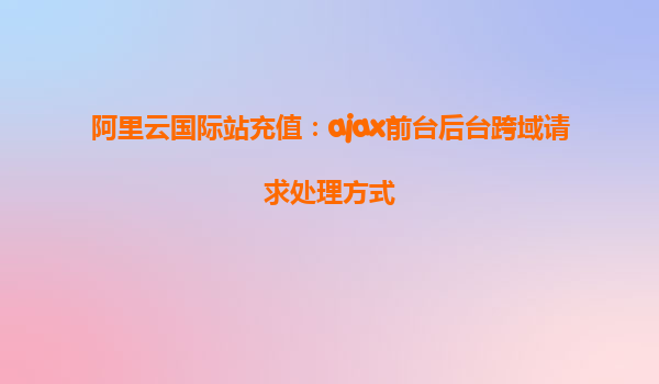 阿里云国际站充值：ajax前台后台跨域请求处理方式