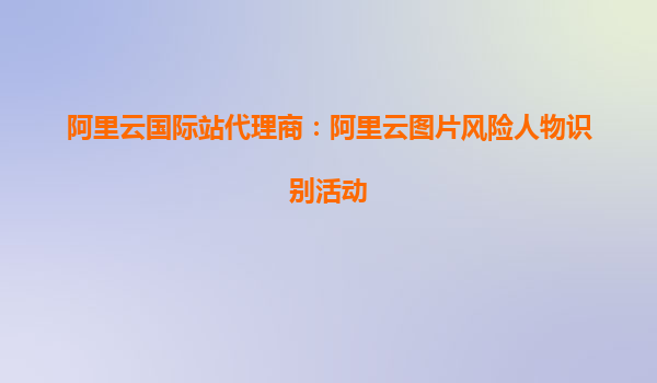 阿里云国际站代理商：阿里云图片风险人物识别活动
