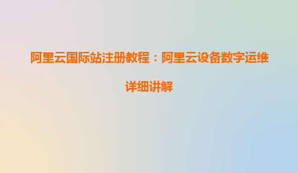 阿里云国际站注册教程：阿里云设备数字运维详细讲解