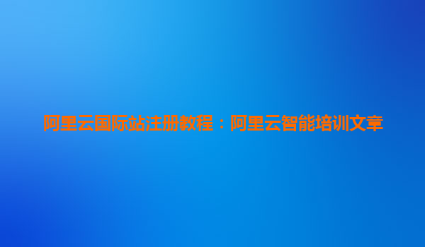 阿里云国际站注册教程：阿里云智能培训文章