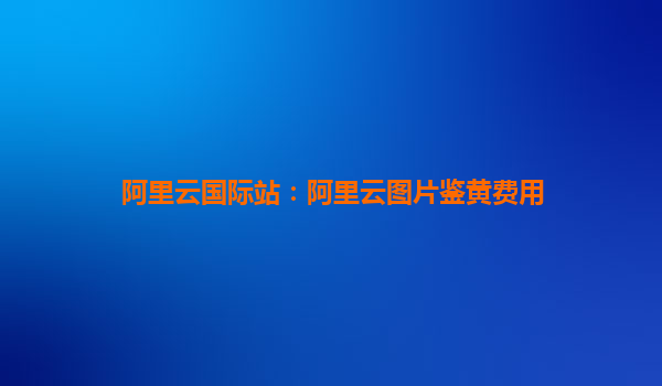 阿里云国际站：阿里云图片鉴黄费用