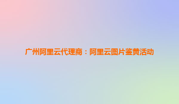 广州阿里云代理商：阿里云图片鉴黄活动