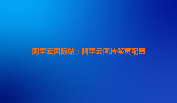阿里云国际站：阿里云图片鉴黄配置