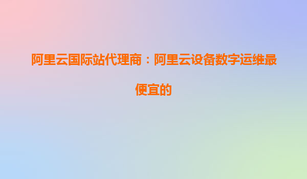 阿里云国际站代理商：阿里云设备数字运维最便宜的