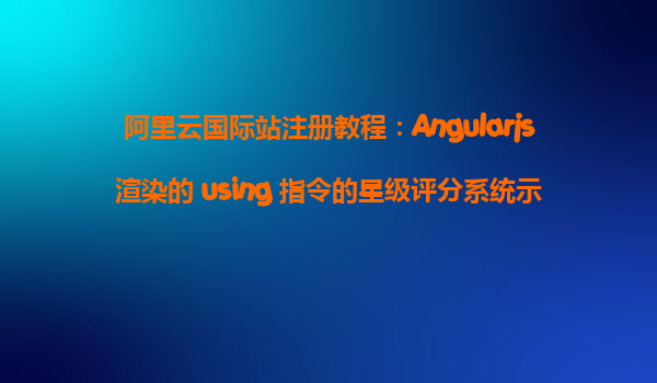 阿里云国际站注册教程：Angularjs渲染的 using 指令的星级评分系统示例
