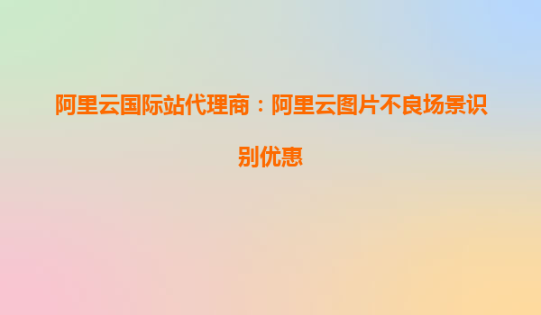 阿里云国际站代理商：阿里云图片不良场景识别优惠