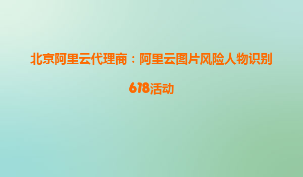 北京阿里云代理商：阿里云图片风险人物识别618活动