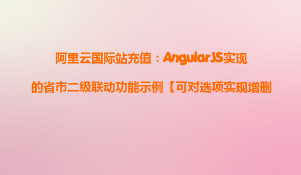 阿里云国际站充值：AngularJS实现的省市二级联动功能示例【可对选项实现增删】