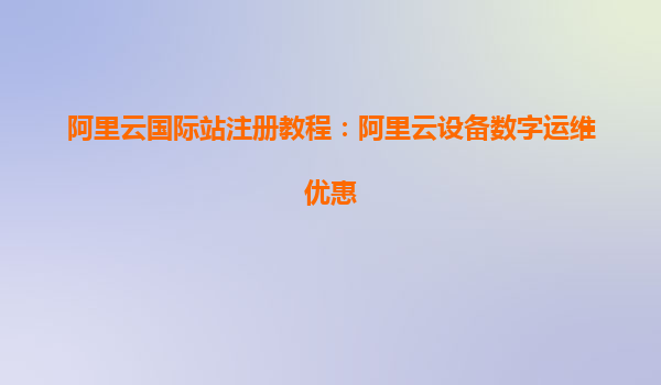 阿里云国际站注册教程：阿里云设备数字运维优惠