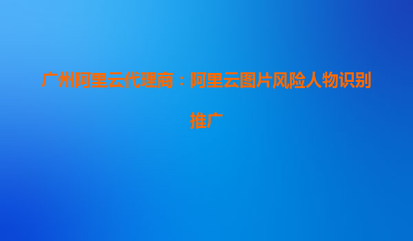广州阿里云代理商：阿里云图片风险人物识别推广