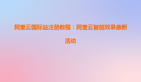 阿里云国际站注册教程：阿里云智能双录最新活动