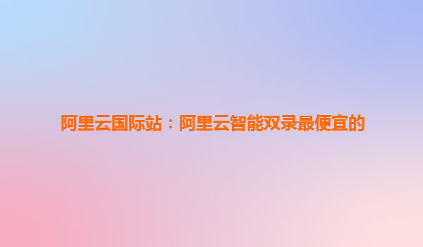 阿里云国际站：阿里云智能双录最便宜的
