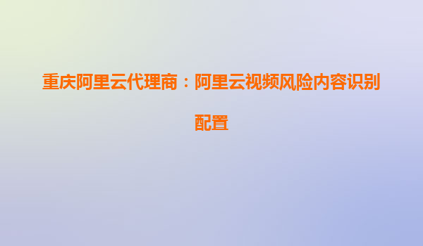 重庆阿里云代理商：阿里云视频风险内容识别配置