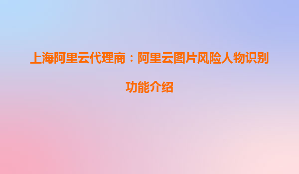 上海阿里云代理商：阿里云图片风险人物识别功能介绍