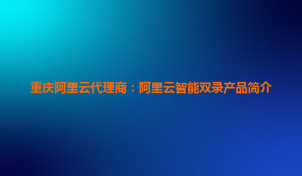 重庆阿里云代理商：阿里云智能双录产品简介