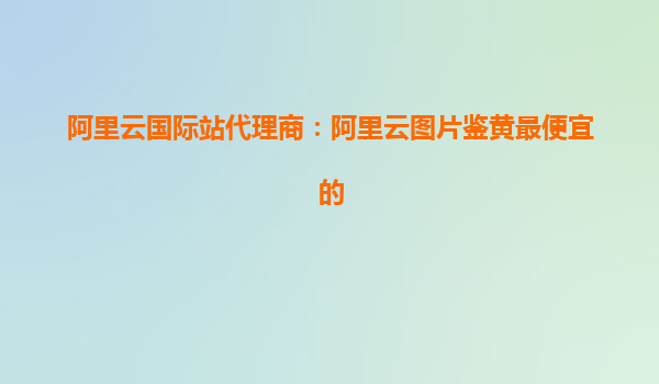 阿里云国际站代理商：阿里云图片鉴黄最便宜的