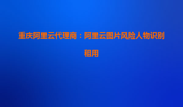重庆阿里云代理商：阿里云图片风险人物识别租用