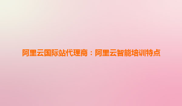 阿里云国际站代理商：阿里云智能培训特点