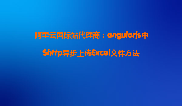 阿里云国际站代理商：angularjs中$http异步上传Excel文件方法
