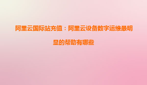 阿里云国际站充值：阿里云设备数字运维最明显的帮助有哪些