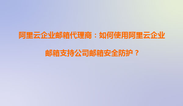 阿里云企业邮箱代理商:如何使用阿里云企业邮箱支持公司邮箱安全防护?