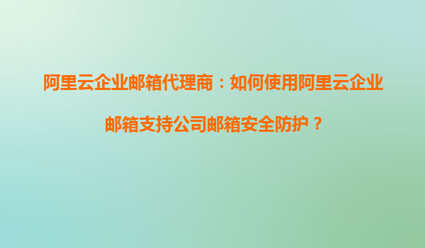 阿里云企业邮箱代理商：如何使用阿里云企业邮箱支持公司邮箱安全防护？