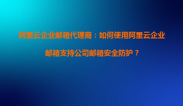 阿里云企业邮箱代理商：如何使用阿里云企业邮箱支持公司邮箱安全防护？
