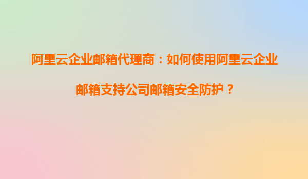 阿里云企业邮箱代理商：如何使用阿里云企业邮箱支持公司邮箱安全防护？