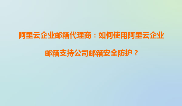 阿里云企业邮箱代理商：如何使用阿里云企业邮箱支持公司邮箱安全防护？