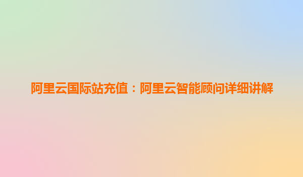 阿里云国际站充值：阿里云智能顾问详细讲解