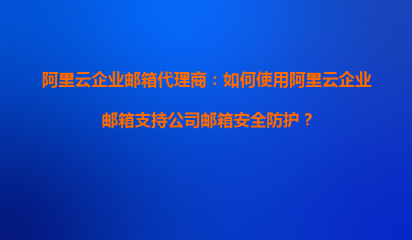 阿里云企业邮箱代理商:如何使用阿里云企业邮箱支持公司邮箱安全防护?