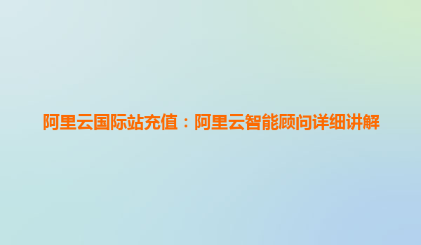 阿里云国际站充值：阿里云智能顾问详细讲解