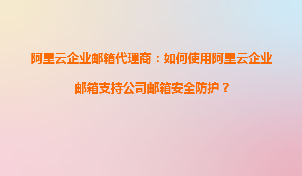 阿里云企业邮箱代理商：如何使用阿里云企业邮箱支持公司邮箱安全防护？
