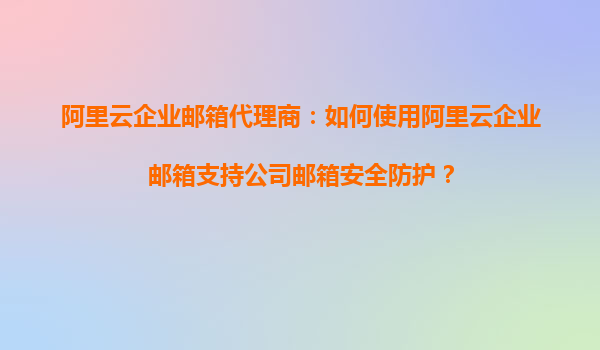 阿里云企业邮箱代理商：如何使用阿里云企业邮箱支持公司邮箱安全防护？
