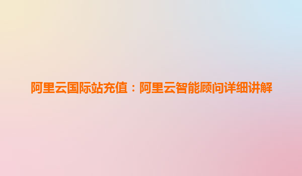 阿里云国际站充值：阿里云智能顾问详细讲解