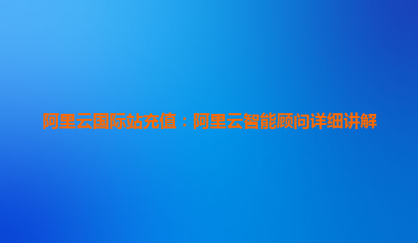 阿里云国际站充值：阿里云智能顾问详细讲解