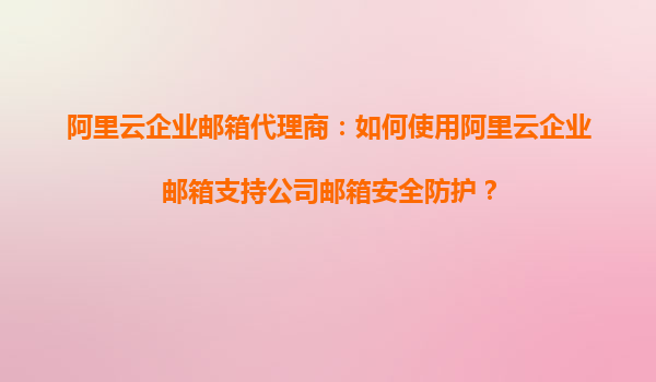 阿里云企业邮箱代理商：如何使用阿里云企业邮箱支持公司邮箱安全防护？