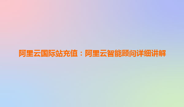 阿里云国际站充值:阿里云智能顾问详细讲解