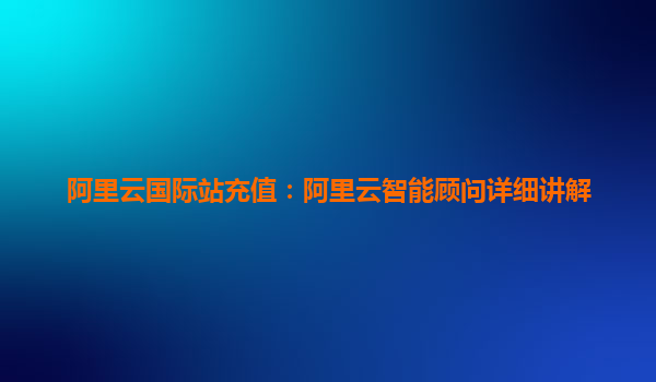 阿里云国际站充值：阿里云智能顾问详细讲解